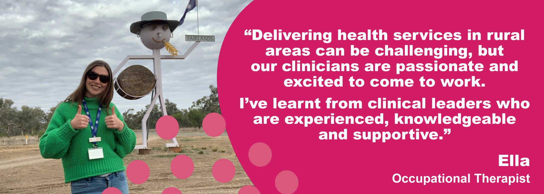 "Delivering heath services in rural areas can be challenging, but our clinicians are passionate and excited to come to work. I've learnt from clinical leaders who are experienced, knowledgeable and supportive." – Ella, Occupational Therapist